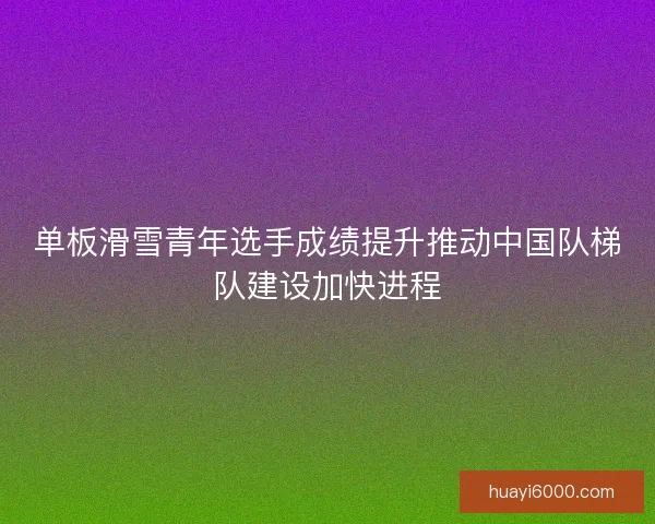 单板滑雪青年选手成绩提升推动中国队梯队建设加快进程