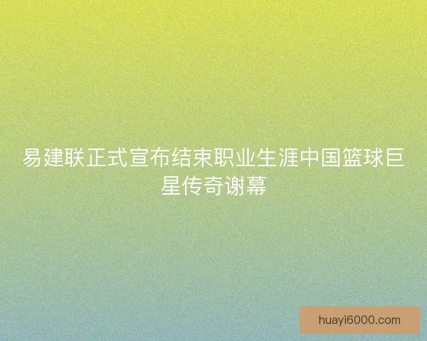 易建联正式宣布结束职业生涯中国篮球巨星传奇谢幕