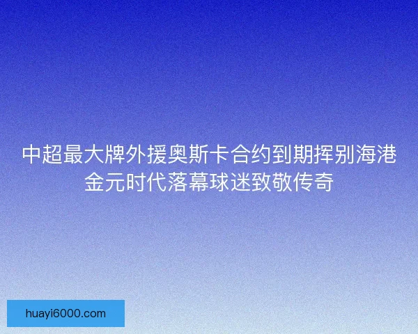 中超最大牌外援奥斯卡合约到期挥别海港金元时代落幕球迷致敬传奇