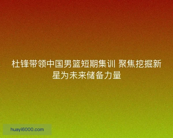 杜锋带领中国男篮短期集训 聚焦挖掘新星为未来储备力量