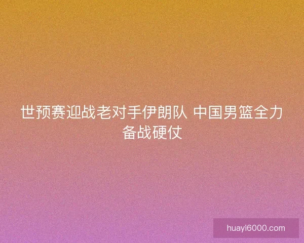 世预赛迎战老对手伊朗队 中国男篮全力备战硬仗