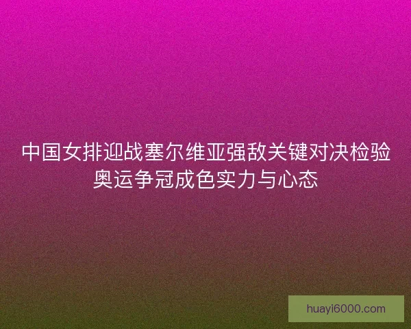 中国女排迎战塞尔维亚强敌关键对决检验奥运争冠成色实力与心态