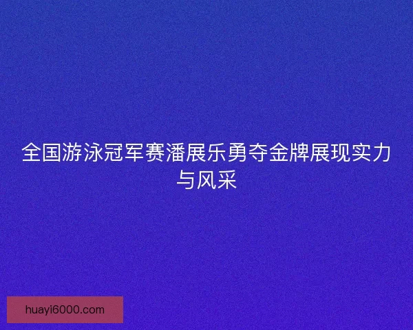 全国游泳冠军赛潘展乐勇夺金牌展现实力与风采